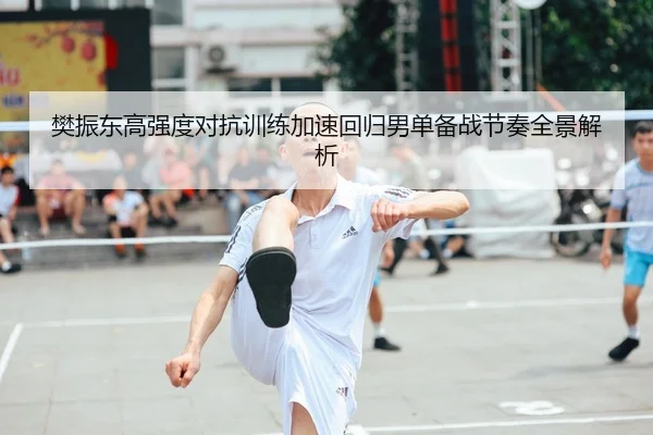 樊振东高强度对抗训练加速回归男单备战节奏全景解析