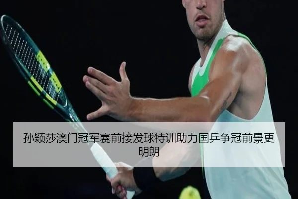 孙颖莎澳门冠军赛前接发球特训助力国乒争冠前景更明朗